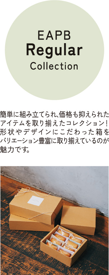 EAPB Regular Collection 簡単に組み立てられ、価格も抑えられたアイテムを取り揃えたコレクション！形状やデザインにこだわった箱をバリエーション豊富に取り揃えているのが魅力です。