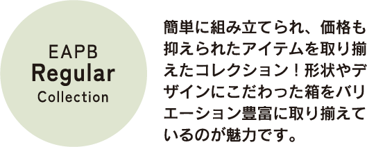 簡単に組み立てられ、価格も抑えられたアイテムを取り揃えたコレクション！形状やデザインにこだわった箱をバリエーション豊富に取り揃えているのが魅力です。